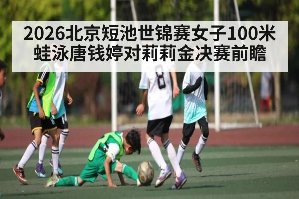 2026北京短池世锦赛女子100米蛙泳唐钱婷对莉莉金决赛前瞻
