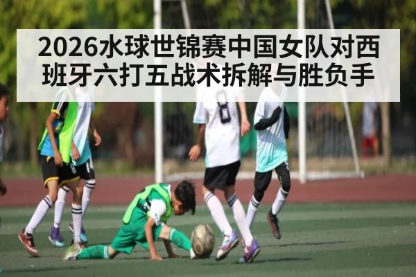 2026水球世锦赛中国女队对西班牙六打五战术拆解与胜负手